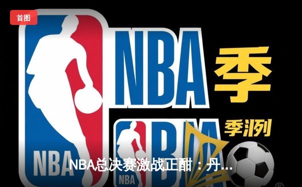 NBA总决赛激战正酣：丹佛掘金逆转迈阿密热火，约基奇砍下三双率队夺赛点