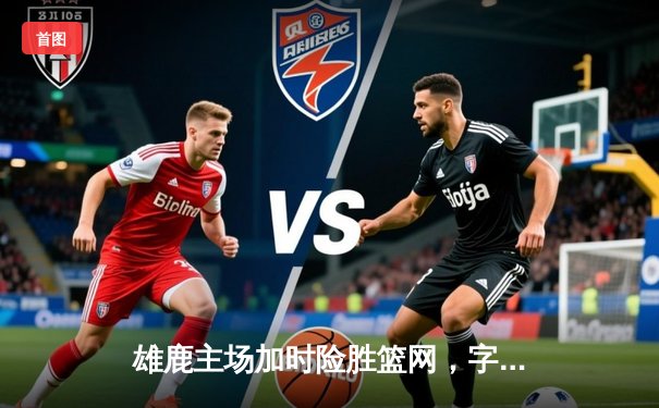 雄鹿主场加时险胜篮网，字母哥狂砍44分率队捍卫主场