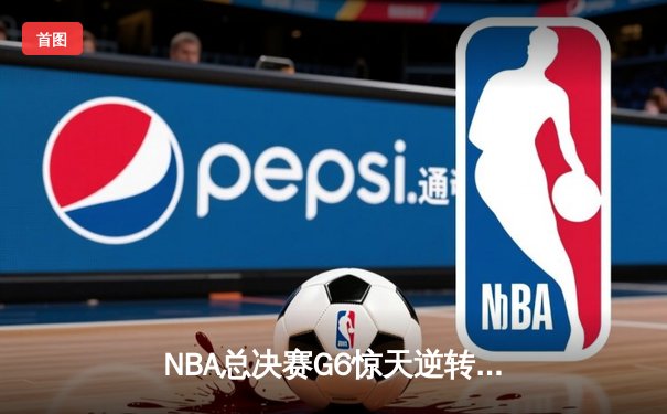NBA总决赛G6惊天逆转：凯尔特人末节轰出20-0攻势终结冠军悬念