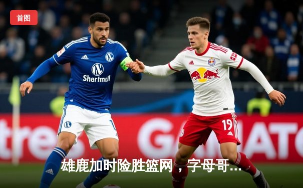 雄鹿加时险胜篮网，字母哥狂砍44分率队豪取六连胜