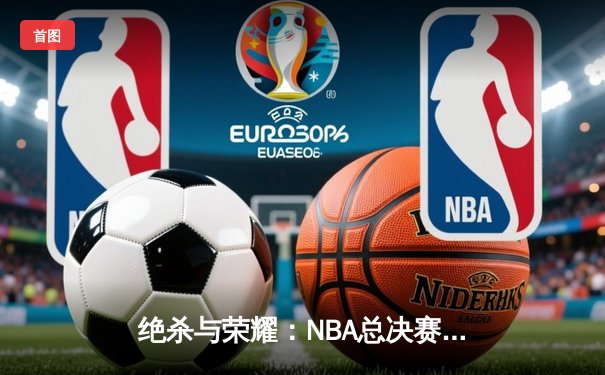 绝杀与荣耀：NBA总决赛抢七大战诞生新王